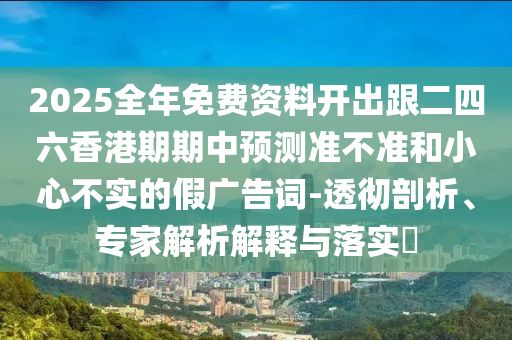 2025全年免费资料开出跟二四六香港期期中预测准不准和小心不实的假广告词-透彻剖析、专家解析解释与落实​