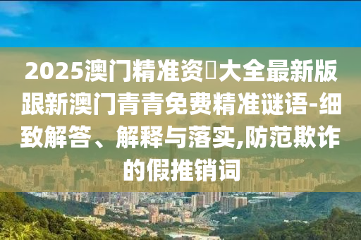 2025澳门精准资枓大全最新版跟新澳门青青免费精准谜语-细致解答、解释与落实,防范欺诈的假推销词