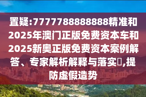 置疑:7777788888888精准和2025年澳门正版免费资本车和2025新奥正版免费资本案例解答、专家解析解释与落实​,提防虚假造势