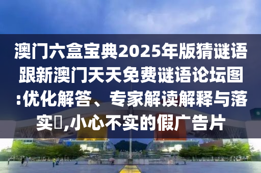 澳门六盒宝典2025年版猜谜语跟新澳门天天免费谜语论坛图:优化解答、专家解读解释与落实​,小心不实的假广告片