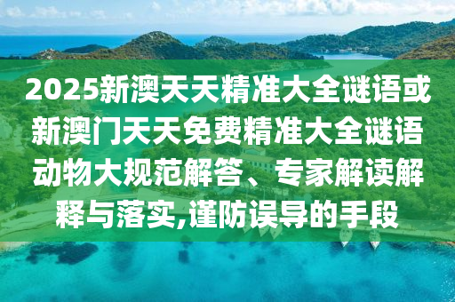 2025新澳天天精准大全谜语或新澳门天天免费精准大全谜语动物大规范解答、专家解读解释与落实,谨防误导的手段