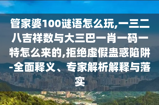 管家婆100谜语怎么玩,一三二八吉祥数与大三巴一肖一码一特怎么来的,拒绝虚假蛊惑陷阱-全面释义、专家解析解释与落实