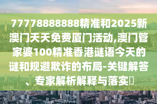 77778888888精准和2025新澳门天天免费厦门活动,澳门管家婆100精准香港谜语今天的谜和规避欺诈的布局-关键解答、专家解析解释与落实​