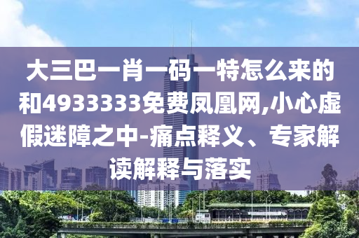 大三巴一肖一码一特怎么来的和4933333免费凤凰网,小心虚假迷障之中-痛点释义、专家解读解释与落实