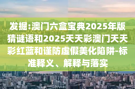 发掘:澳门六盒宝典2025年版猜谜语和2025天天彩澳门天天彩红蓝和谨防虚假美化陷阱-标准释义、解释与落实