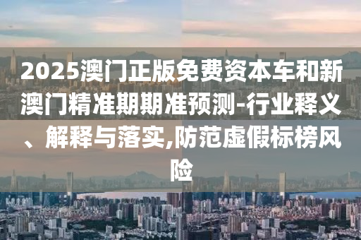 2025澳门正版免费资本车和新澳门精准期期准预测-行业释义、解释与落实,防范虚假标榜风险