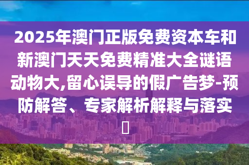 2025年澳门正版免费资本车和新澳门天天免费精准大全谜语动物大,留心误导的假广告梦-预防解答、专家解析解释与落实​