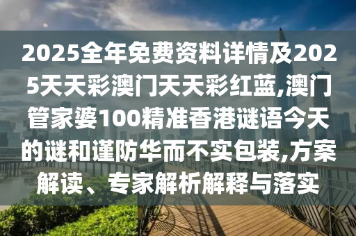 2025全年免费资料详情及2025天天彩澳门天天彩红蓝,澳门管家婆100精准香港谜语今天的谜和谨防华而不实包装,方案解读、专家解析解释与落实