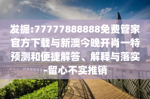 发掘:77777888888免费管家官方下载与新澳今晚开肖一特预测和便捷解答、解释与落实-留心不实推销