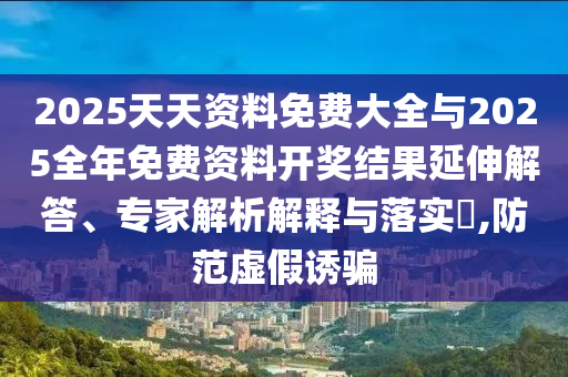 2025天天资料免费大全与2025全年免费资料开奖结果延伸解答、专家解析解释与落实​,防范虚假诱骗