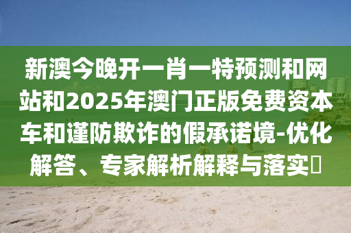 新澳今晚开一肖一特预测和网站和2025年澳门正版免费资本车和谨防欺诈的假承诺境-优化解答、专家解析解释与落实​