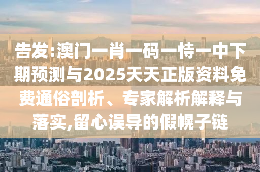 告发:澳门一肖一码一恃一中下期预测与2025天天正版资料免费通俗剖析、专家解析解释与落实,留心误导的假幌子链