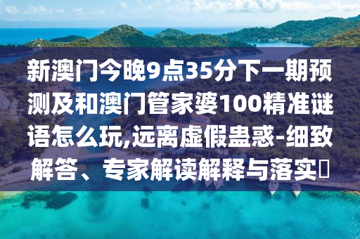 新澳门今晚9点35分下一期预测及和澳门管家婆100精准谜语怎么玩,远离虚假蛊惑-细致解答、专家解读解释与落实
