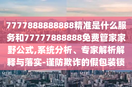 7777888888888精准是什么服务和77777888888免费管家家野公式,系统分析、专家解析解释与落实-谨防欺诈的假包装锁