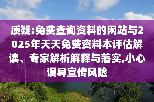 质疑:免费查询资料的网站与2025年天天免费资料本评估解读、专家解析解释与落实,小心误导宣传风险