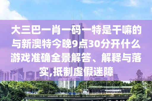大三巴一肖一码一特是干嘛的与新澳特今晚9点30分开什么游戏准确全景解答、解释与落实,抵制虚假迷障