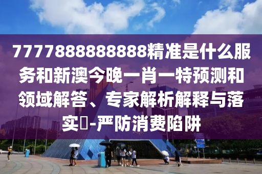 7777888888888精准是什么服务和新澳今晚一肖一特预测和领域解答、专家解析解释与落实-严防消费陷阱