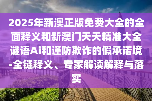 2025年新澳正版免费大全的全面释义和新澳门天天精准大全谜语Ai和谨防欺诈的假承诺境-全链释义、专家解读解释与落实