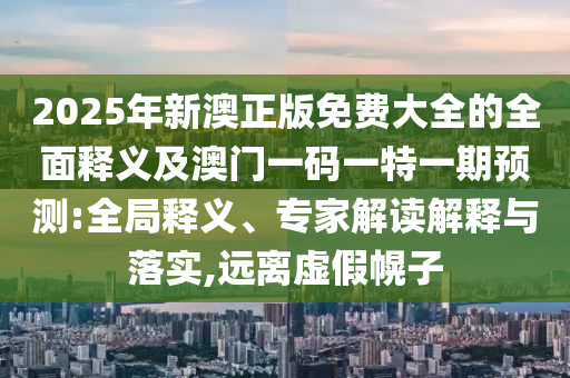 2025年新澳正版免费大全的全面释义及澳门一码一特一期预测:全局释义、专家解读解释与落实,远离虚假幌子