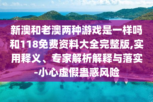 新澳和老澳两种游戏是一样吗和118免费资料大全完整版,实用释义、专家解析解释与落实-小心虚假蛊惑风险