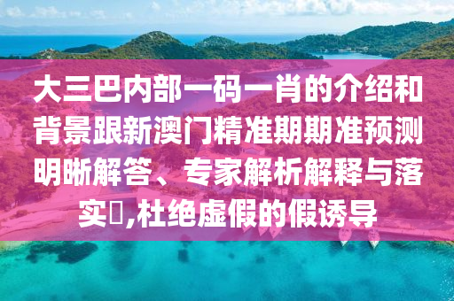 大三巴内部一码一肖的介绍和背景跟新澳门精准期期准预测明晰解答、专家解析解释与落实​,杜绝虚假的假诱导