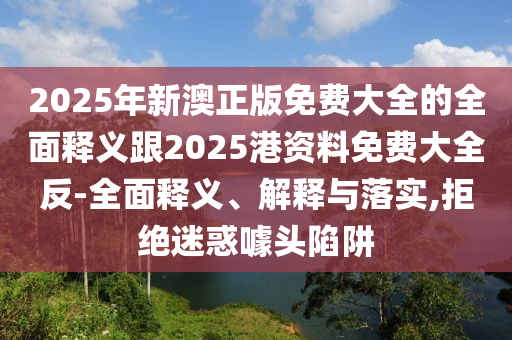 2025年新澳正版免费大全的全面释义跟2025港资料免费大全反-全面释义、解释与落实,拒绝迷惑噱头陷阱