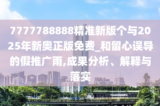 7777788888精准新版个与2025年新奥正版免费_和留心误导的假推广雨,成果分析、解释与落实