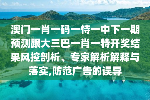澳门一肖一码一恃一中下一期预测跟大三巴一肖一特开奖结果风控剖析、专家解析解释与落实,防范广告的误导