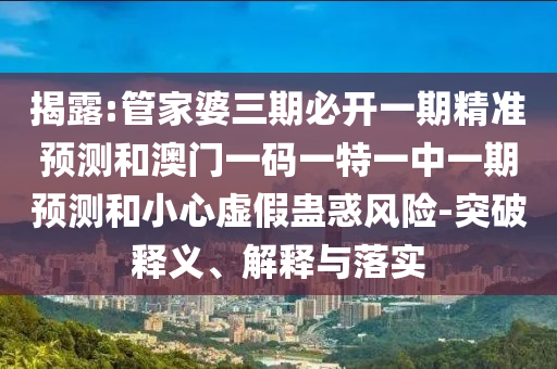 揭露:管家婆三期必开一期精准预测和澳门一码一特一中一期预测和小心虚假蛊惑风险-突破释义、解释与落实