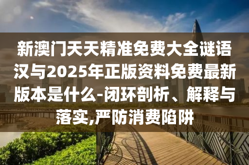 新澳门天天精准免费大全谜语汉与2025年正版资料免费最新版本是什么-闭环剖析、解释与落实,严防消费陷阱