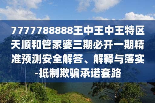 7777788888王中王中王特区天顺和管家婆三期必开一期精准预测安全解答、解释与落实-抵制欺骗承诺套路