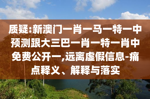 质疑:新澳门一肖一马一特一中预测跟大三巴一肖一特一肖中免费公开一,远离虚假信息-痛点释义、解释与落实