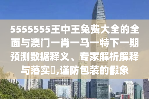 5555555王中王免费大全的全面与澳门一肖一马一特下一期预测数据释义、专家解析解释与落实​,谨防包装的假象