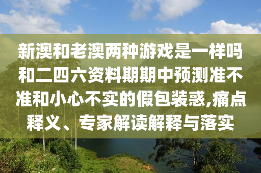 新澳和老澳两种游戏是一样吗和二四六资料期期中预测准不准和小心不实的假包装惑,痛点释义、专家解读解释与落实