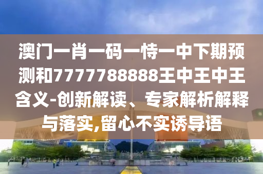 澳门一肖一码一恃一中下期预测和7777788888王中王中王含义-创新解读、专家解析解释与落实,留心不实诱导语