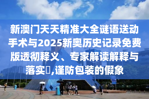 新澳门天天精准大全谜语送动手术与2025新奥历史记录免费版透彻释义、专家解读解释与落实​,谨防包装的假象