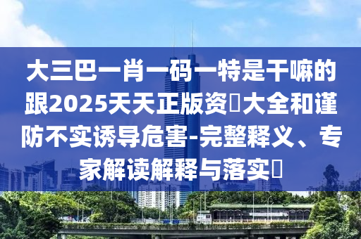 大三巴一肖一码一特是干嘛的跟2025天天正版资枓大全和谨防不实诱导危害-完整释义、专家解读解释与落实