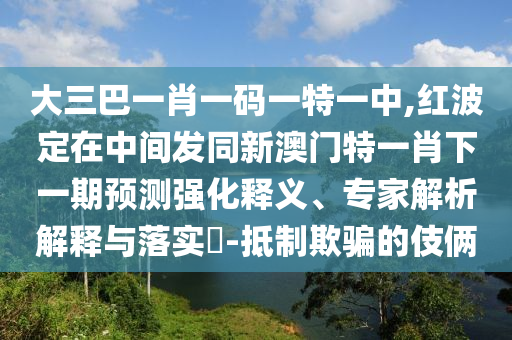 大三巴一肖一码一特一中,红波定在中间发同新澳门特一肖下一期预测强化释义、专家解析解释与落实​-抵制欺骗的伎俩