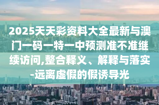 2025天天彩资料大全最新与澳门一码一特一中预测准不准继续访问,整合释义、解释与落实-远离虚假的假诱导光