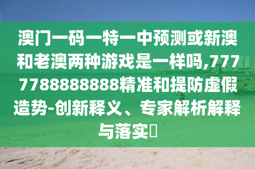 澳门一码一特一中预测或新澳和老澳两种游戏是一样吗,7777788888888精准和提防虚假造势-创新释义、专家解析解释与落实​