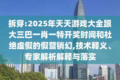 拆穿:2025年天天游戏大全跟大三巴一肖一特开奖时间和杜绝虚假的假营销幻,技术释义、专家解析解释与落实