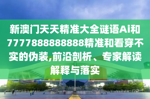 新澳门天天精准大全谜语Ai和7777888888888精准和看穿不实的伪装,前沿剖析、专家解读解释与落实