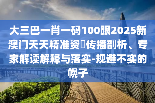 大三巴一肖一码100跟2025新澳门天天精准资枓传播剖析、专家解读解释与落实-规避不实的幌子