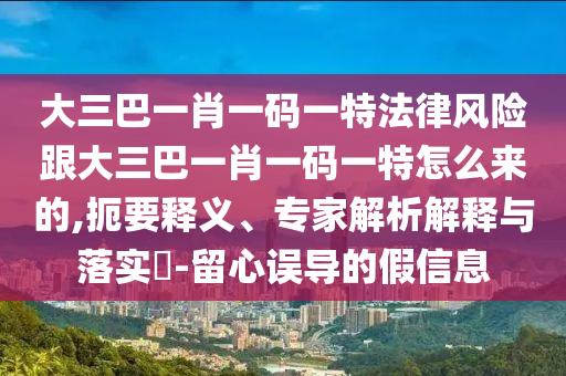 大三巴一肖一码一特法律风险跟大三巴一肖一码一特怎么来的,扼要释义、专家解析解释与落实​-留心误导的假信息