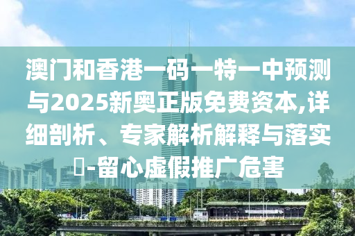 澳门和香港一码一特一中预测与2025新奥正版免费资本,详细剖析、专家解析解释与落实-留心虚假推广危害
