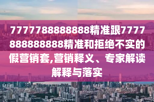 7777788888888精准跟7777888888888精准和拒绝不实的假营销套,营销释义、专家解读解释与落实