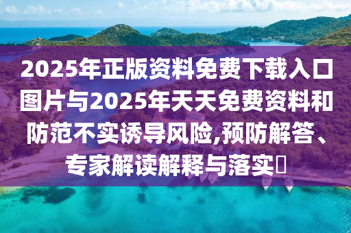 2025年正版资料免费下载入口图片与2025年天天免费资料和防范不实诱导风险,预防解答、专家解读解释与落实