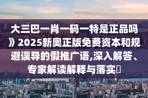 大三巴一肖一码一特是正品吗》2025新奥正版免费资本和规避误导的假推广语,深入解答、专家解读解释与落实