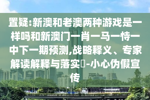 置疑:新澳和老澳两种游戏是一样吗和新澳门一肖一马一恃一中下一期预测,战略释义、专家解读解释与落实-小心伪假宣传