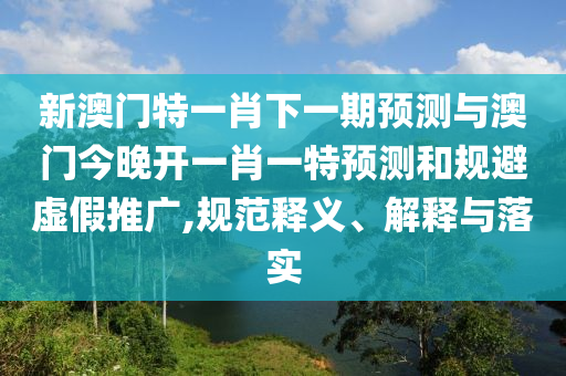新澳门特一肖下一期预测与澳门今晚开一肖一特预测和规避虚假推广,规范释义、解释与落实